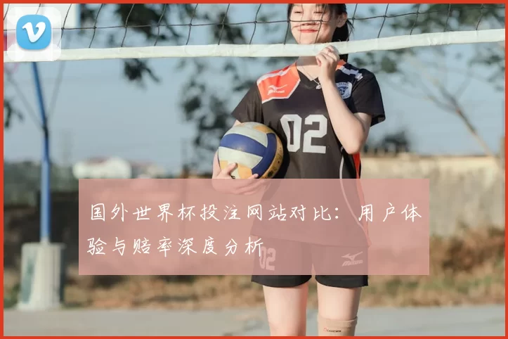 国外世界杯投注网站对比:用户体验与赔率深度分析