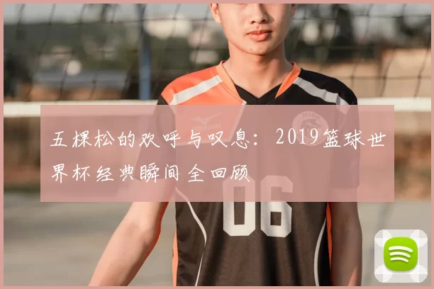 五棵松的欢呼与叹息:2019篮球世界杯经典瞬间全回顾
