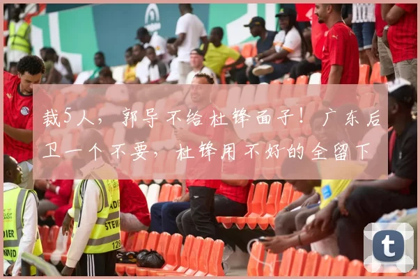 裁5人，郭导不给杜锋面子！广东后卫一个不要，杜锋用不好的全留下_焦泊_崔永熙_徐昕