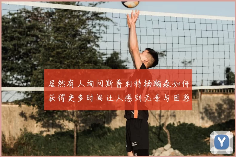 居然有人询问斯普利特杨瀚森如何获得更多时间让人感到无奈与困惑
