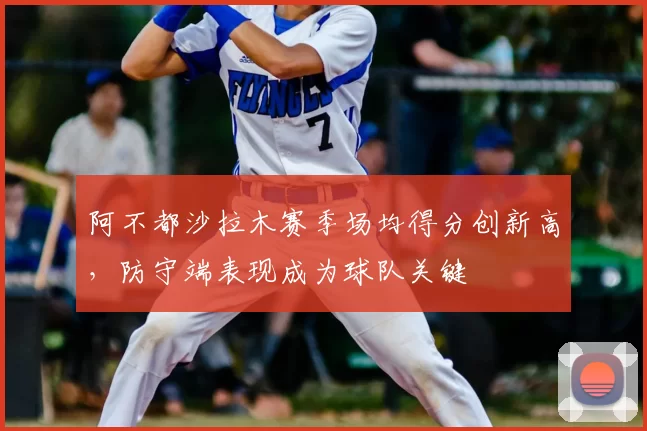 阿不都沙拉木赛季场均得分创新高，防守端表现成为球队关键