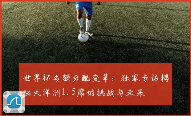 世界杯名额分配变革,独家专访揭秘大洋洲1.5席的挑战与未来
