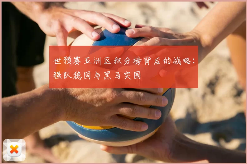 世预赛亚洲区积分榜背后的战略:强队稳固与黑马突围