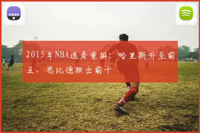 2015年NBA选秀重排：哈里斯升至前五，恩比德跌出前十