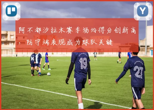 阿不都沙拉木赛季场均得分创新高，防守端表现成为球队关键