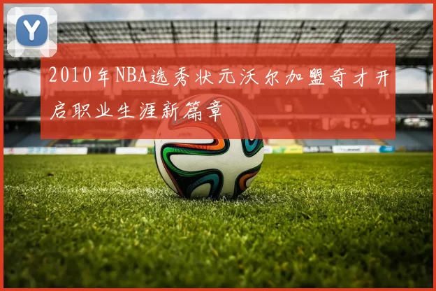 2010年NBA选秀状元沃尔加盟奇才开启职业生涯新篇章