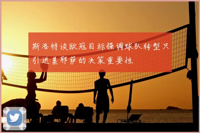 斯洛特谈欧冠目标强调球队转型只引进基耶萨的决策重要性