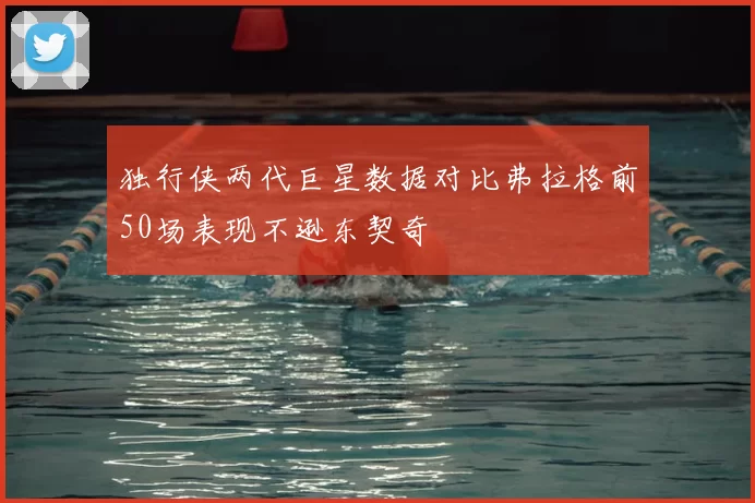 独行侠两代巨星数据对比弗拉格前50场表现不逊东契奇
