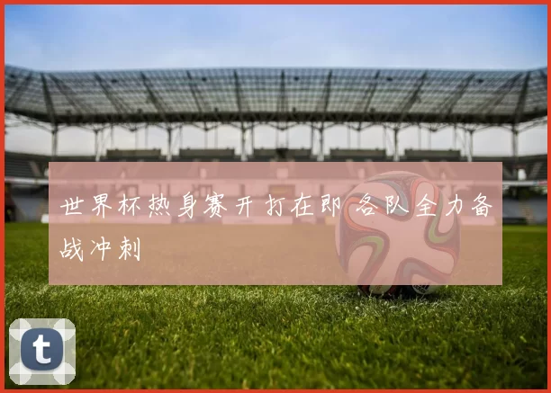 世界杯热身赛开打在即 各队全力备战冲刺