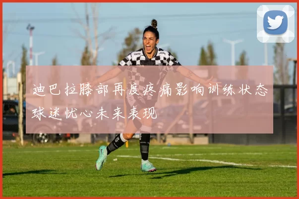 迪巴拉膝部再度疼痛影响训练状态球迷忧心未来表现