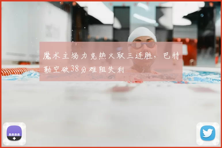 魔术主场力克热火取三连胜,巴特勒空砍38分难阻失利