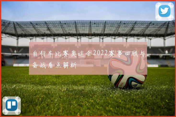 自行车比赛奥运会2022赛事回顾与备战看点解析