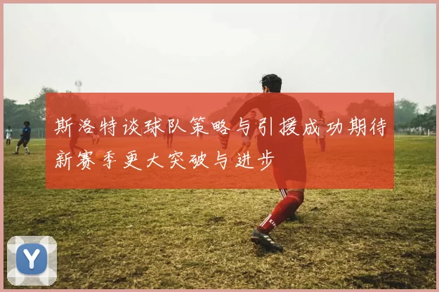 斯洛特谈球队策略与引援成功期待新赛季更大突破与进步