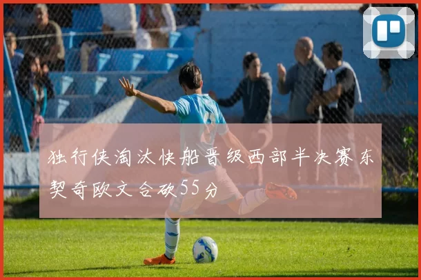 独行侠淘汰快船晋级西部半决赛东契奇欧文合砍55分