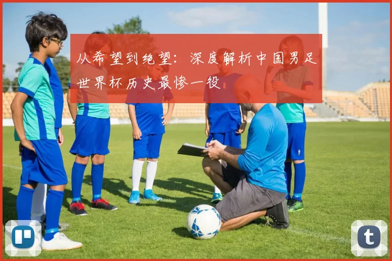 从希望到绝望:深度解析中国男足世界杯历史最惨一役