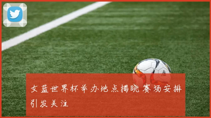 女蓝世界杯举办地点揭晓 赛场安排引发关注