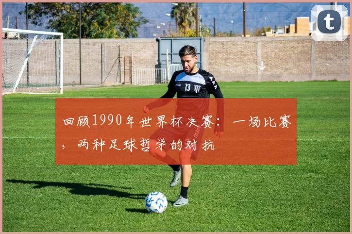 回顾1990年世界杯决赛：一场比赛，两种足球哲学的对抗