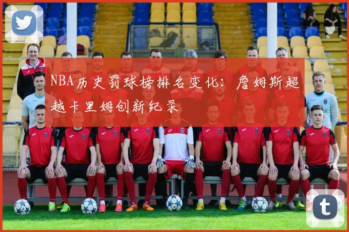 NBA历史罚球榜排名变化:詹姆斯超越卡里姆创新纪录