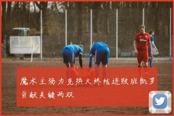 魔术主场力克热火终结连败班凯罗贡献关键两双