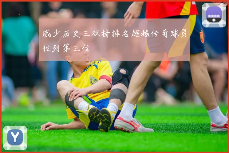 威少历史三双榜排名超越传奇球员位列第三位