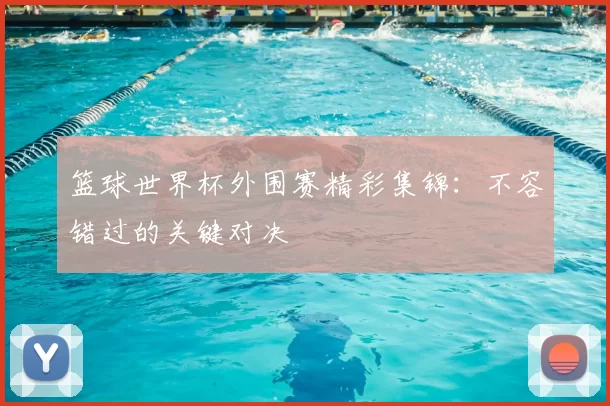 篮球世界杯外围赛精彩集锦:不容错过的关键对决