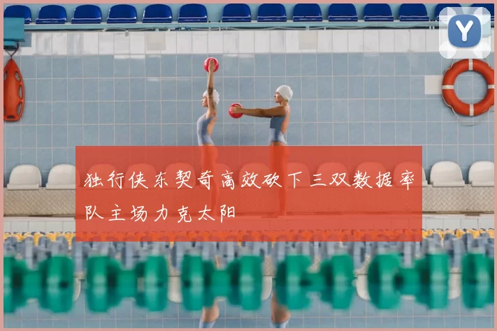 独行侠东契奇高效砍下三双数据率队主场力克太阳