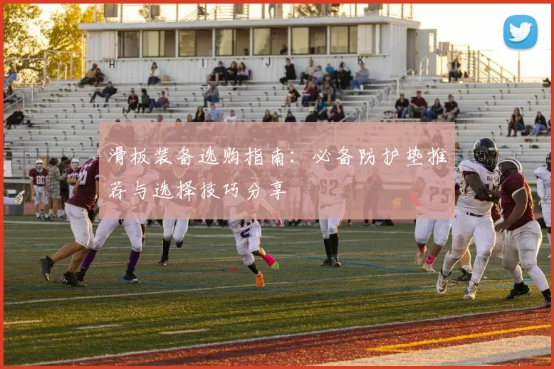 滑板装备选购指南:必备防护垫推荐与选择技巧分享