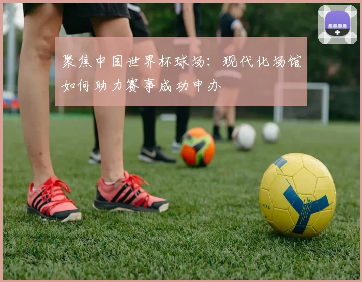 聚焦中国世界杯球场：现代化场馆如何助力赛事成功申办