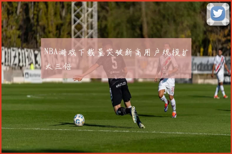 NBA游戏下载量突破新高用户规模扩大三倍