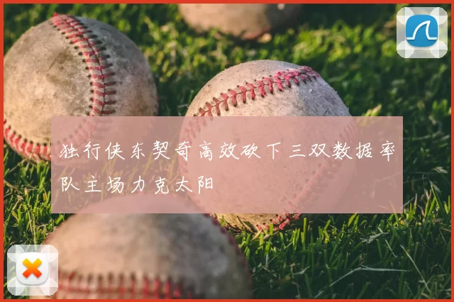独行侠东契奇高效砍下三双数据率队主场力克太阳