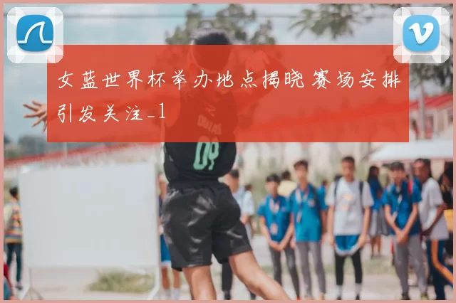 女蓝世界杯举办地点揭晓 赛场安排引发关注_1