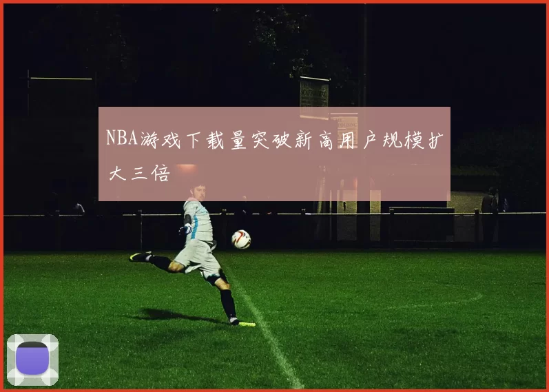 NBA游戏下载量突破新高用户规模扩大三倍