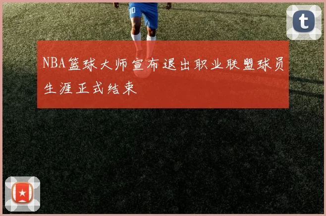 NBA篮球大师宣布退出职业联盟球员生涯正式结束