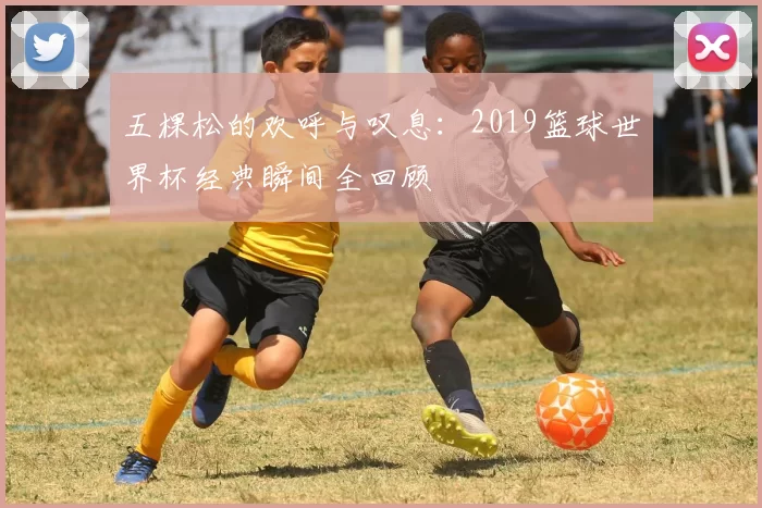 五棵松的欢呼与叹息:2019篮球世界杯经典瞬间全回顾