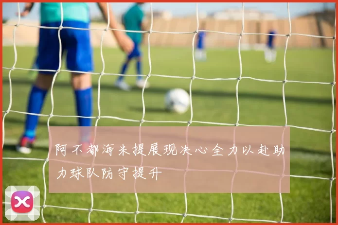 阿不都海米提展现决心全力以赴助力球队防守提升