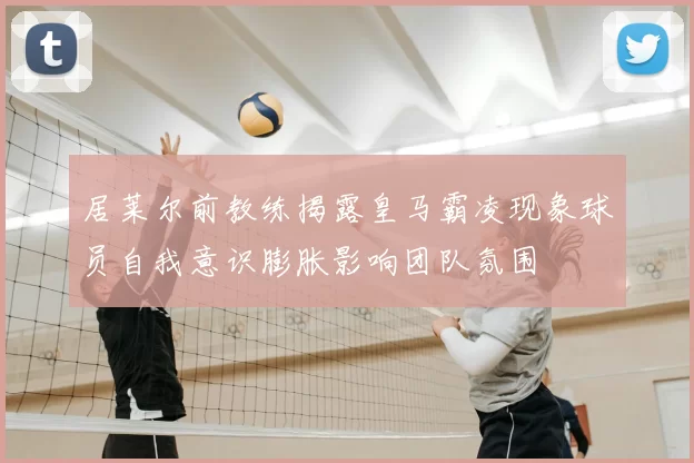 居莱尔前教练揭露皇马霸凌现象球员自我意识膨胀影响团队氛围