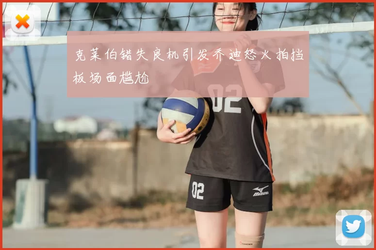 克莱伯错失良机引发乔迪怒火拍挡板场面尴尬