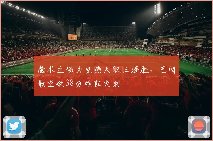 魔术主场力克热火取三连胜,巴特勒空砍38分难阻失利