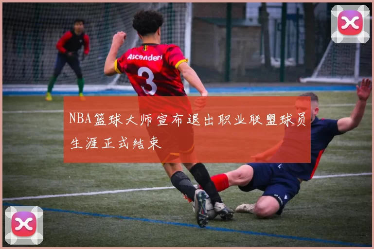 NBA篮球大师宣布退出职业联盟球员生涯正式结束