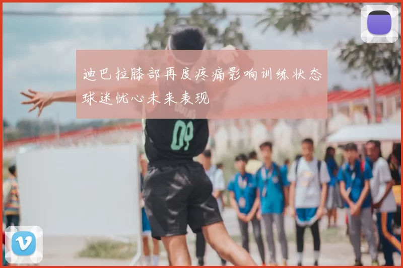 迪巴拉膝部再度疼痛影响训练状态球迷忧心未来表现