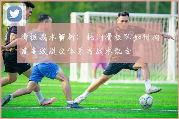 滑板战术解析：杭州滑板队如何构建高效进攻体系与战术配合