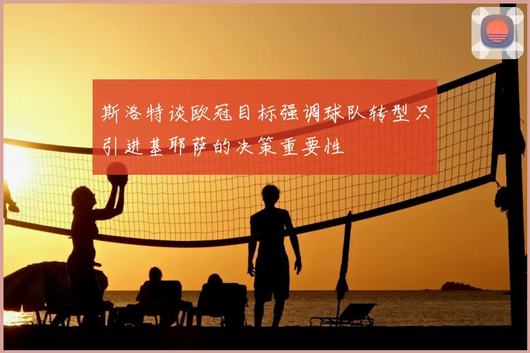 斯洛特谈欧冠目标强调球队转型只引进基耶萨的决策重要性