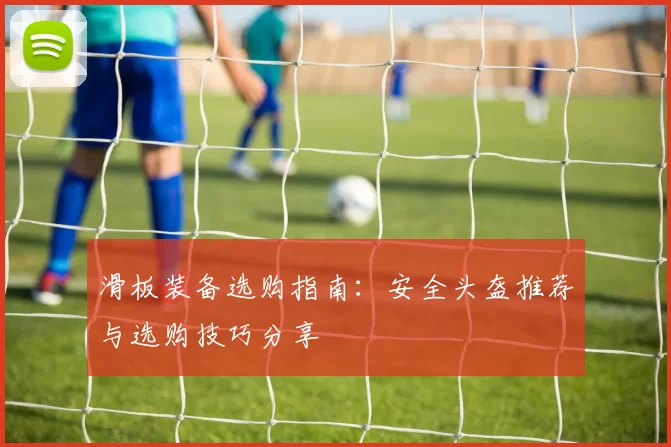 滑板装备选购指南：安全头盔推荐与选购技巧分享