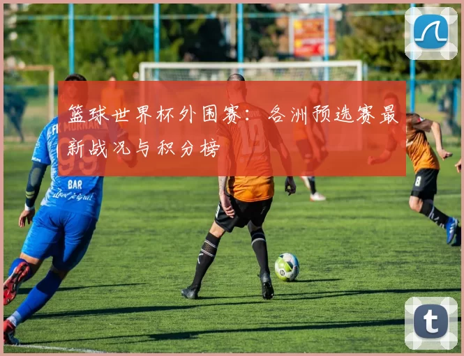 篮球世界杯外围赛：各洲预选赛最新战况与积分榜