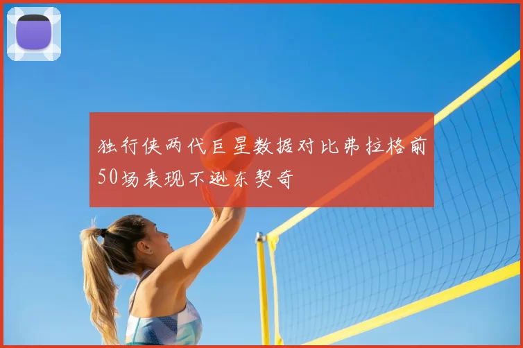 独行侠两代巨星数据对比弗拉格前50场表现不逊东契奇